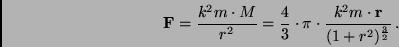 \begin{displaymath}
{\bf F} = \frac{k^2 m \cdot M}{r^2} = \frac{4}{3} \cdot \pi...
...ot
\frac{k^2 m \cdot {\bf r}}{(1 + r^2)^{\frac{3}{2}}} \, .
\end{displaymath}